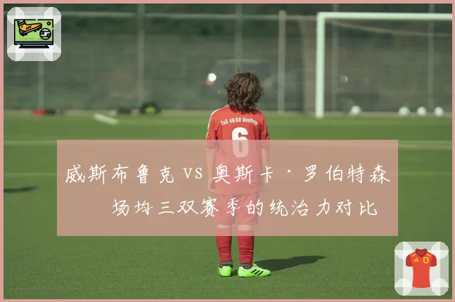 威斯布鲁克 vs 奥斯卡·罗伯特森：场均三双赛季的统治力对比