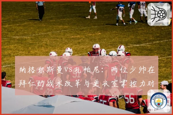 纳格尔斯曼vs孔帕尼：两位少帅在拜仁的战术改革与更衣室掌控力对比