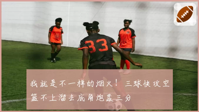 我就是不一样的烟火!三球快攻空篮不上溜去底角炮轰三分