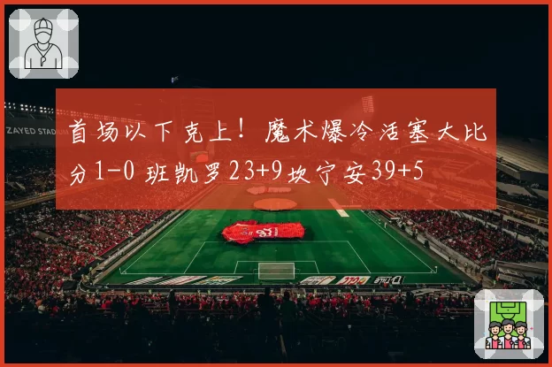 首场以下克上！魔术爆冷活塞大比分1-0 班凯罗23+9坎宁安39+5