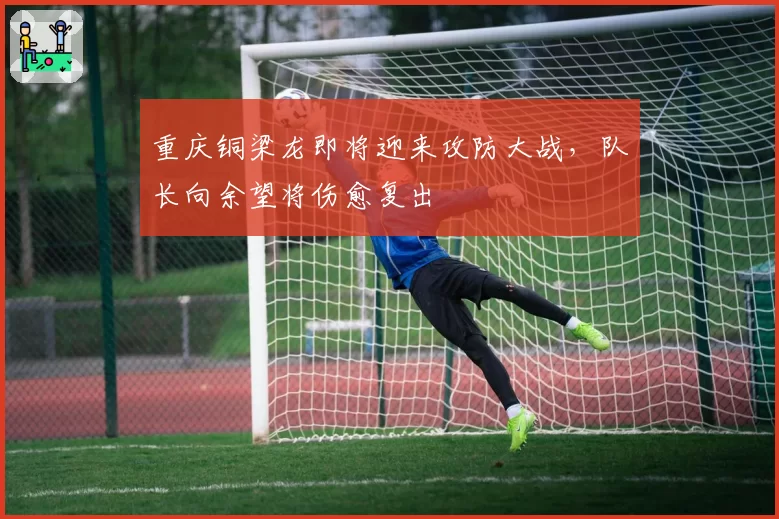 重庆铜梁龙即将迎来攻防大战，队长向余望将伤愈复出