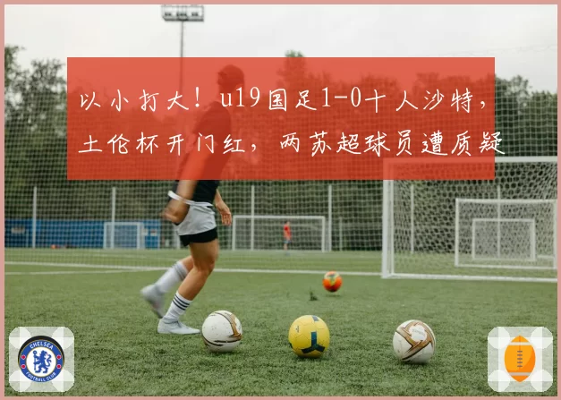 以小打大！u19国足1-0十人沙特，土伦杯开门红，两苏超球员遭质疑