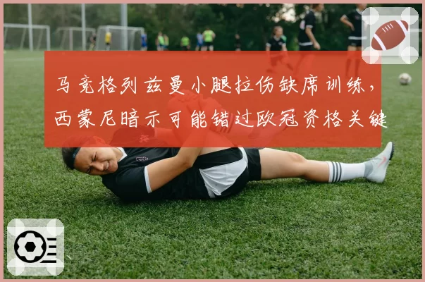 马竞格列兹曼小腿拉伤缺席训练,西蒙尼暗示可能错过欧冠资格关键战?