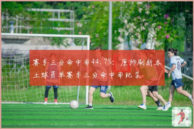 赛季三分命中率44.7%：原帅刷新本土球员单赛季三分命中率纪录