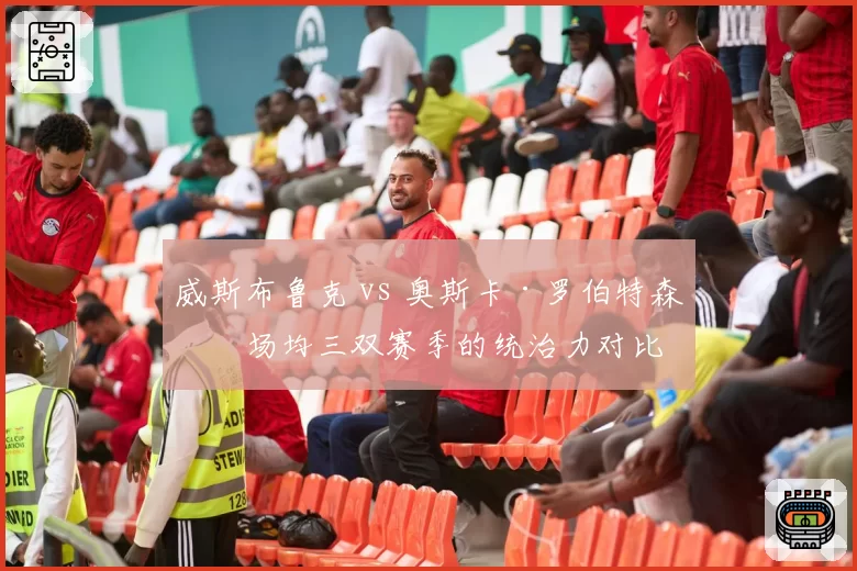 威斯布鲁克 vs 奥斯卡·罗伯特森：场均三双赛季的统治力对比