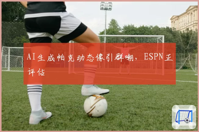 AI生成帕克动态像引群嘲，ESPN正评估