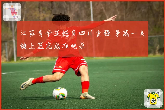 江苏肯帝亚憾负四川金强 景菡一关键上篮完成准绝杀