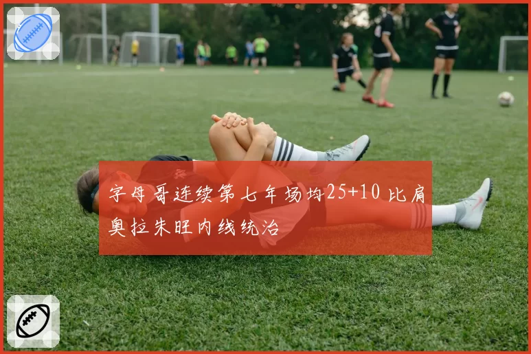 字母哥连续第七年场均25+10 比肩奥拉朱旺内线统治