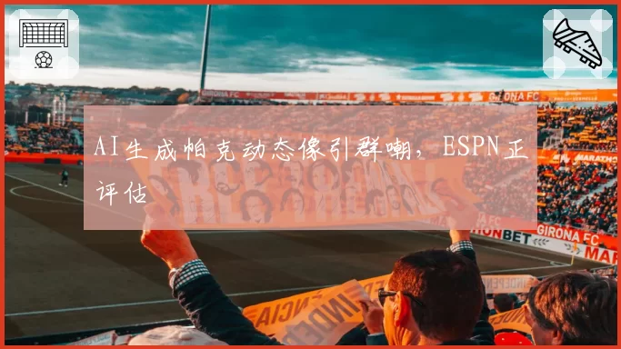 AI生成帕克动态像引群嘲，ESPN正评估