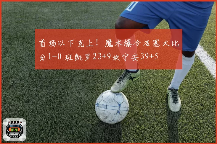 首场以下克上！魔术爆冷活塞大比分1-0 班凯罗23+9坎宁安39+5