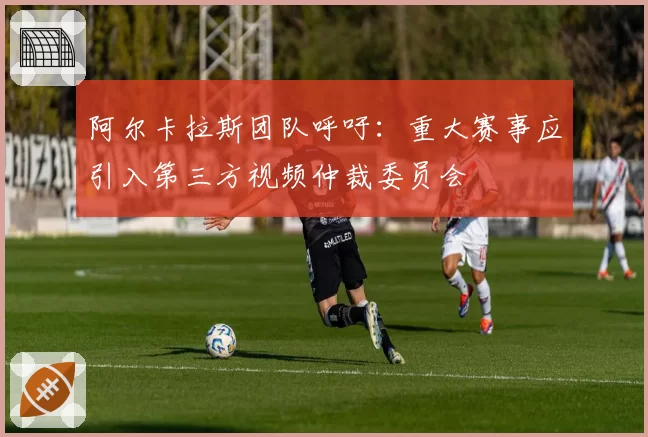 阿尔卡拉斯团队呼吁：重大赛事应引入第三方视频仲裁委员会