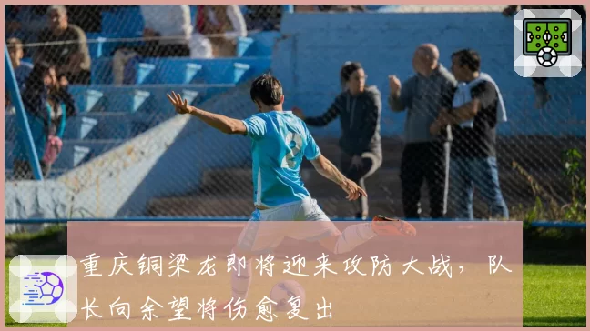 重庆铜梁龙即将迎来攻防大战，队长向余望将伤愈复出