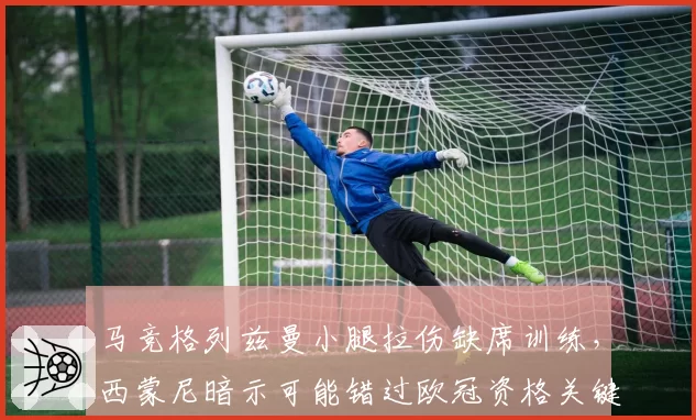 马竞格列兹曼小腿拉伤缺席训练,西蒙尼暗示可能错过欧冠资格关键战?
