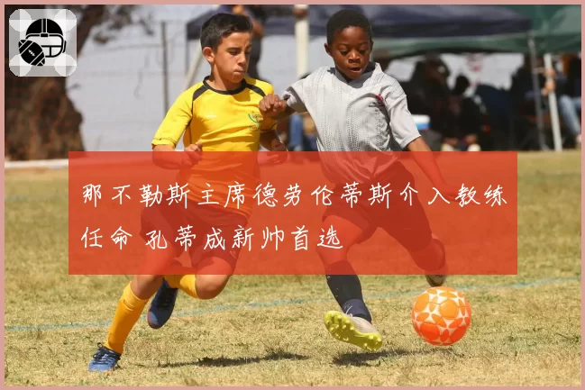 那不勒斯主席德劳伦蒂斯介入教练任命 孔蒂成新帅首选