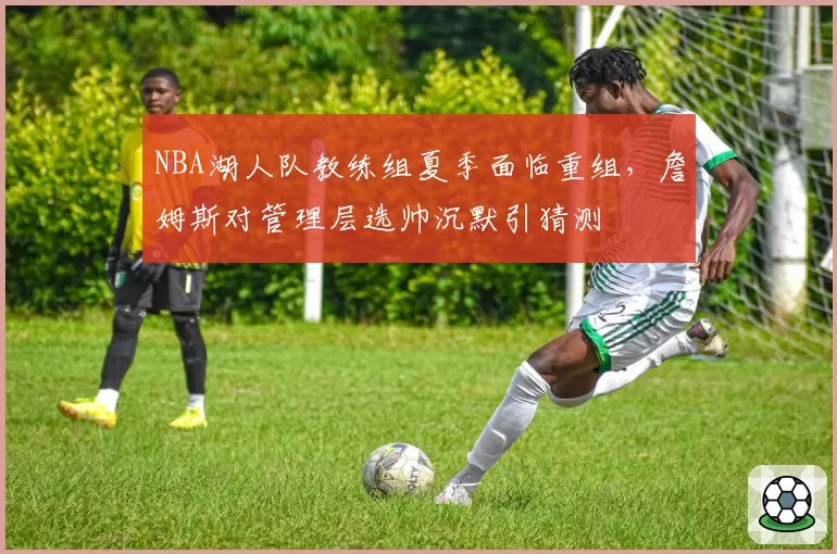 NBA湖人队教练组夏季面临重组，詹姆斯对管理层选帅沉默引猜测