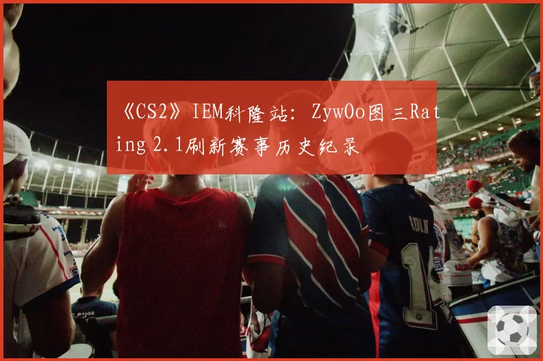 《CS2》IEM科隆站：ZywOo图三Rating 2.1刷新赛事历史纪录
