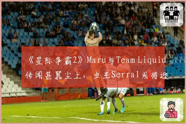 《星际争霸2》Maru与Team Liquid传闻甚嚣尘上，虫王Serral或将迎来强援？