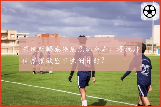 深圳新鹏城垫底危机加剧，塔托帅位摇摇欲坠下课倒计时？