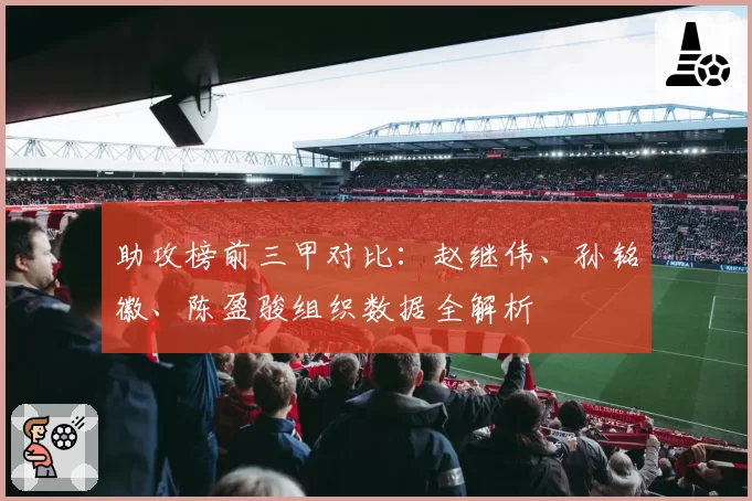 助攻榜前三甲对比：赵继伟、孙铭徽、陈盈骏组织数据全解析