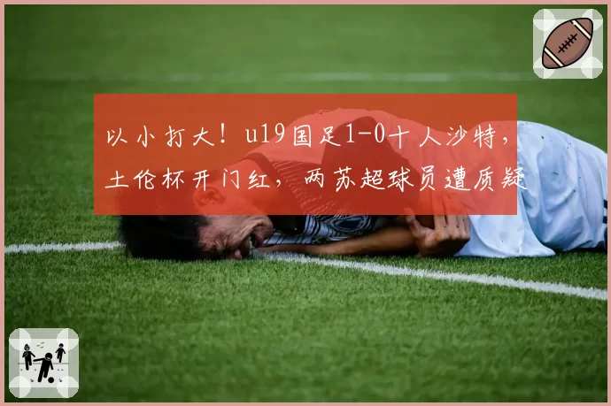 以小打大！u19国足1-0十人沙特，土伦杯开门红，两苏超球员遭质疑