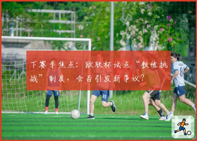 下赛季焦点:欧联杯试点“教练挑战”制度,会否引发新争议?