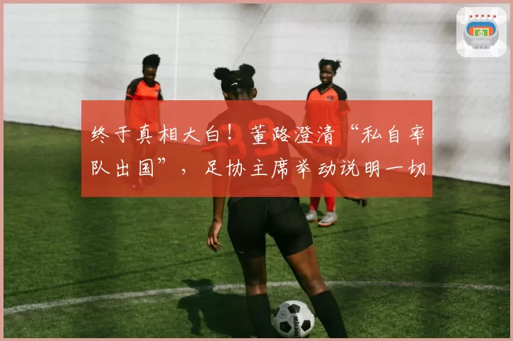 终于真相大白!董路澄清“私自率队出国”,足协主席举动说明一切