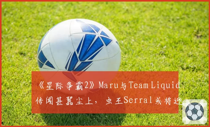 《星际争霸2》Maru与Team Liquid传闻甚嚣尘上，虫王Serral或将迎来强援？