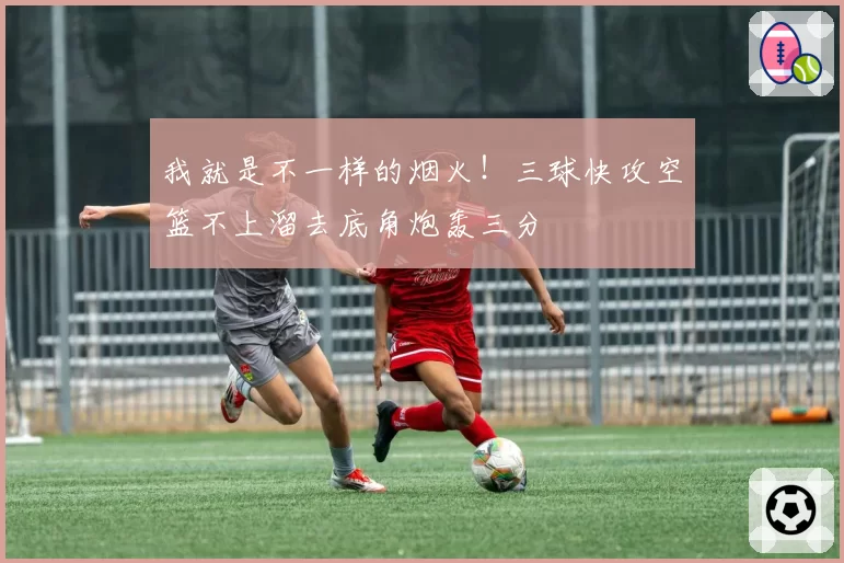 我就是不一样的烟火!三球快攻空篮不上溜去底角炮轰三分