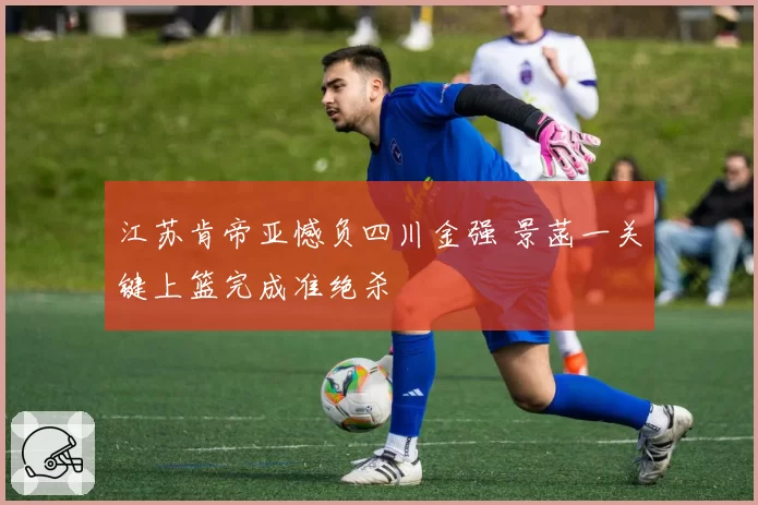江苏肯帝亚憾负四川金强 景菡一关键上篮完成准绝杀