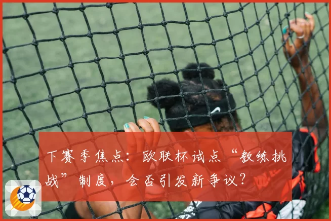 下赛季焦点:欧联杯试点“教练挑战”制度,会否引发新争议?