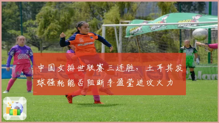 中国女排世联赛三连胜,土耳其发球强轮能否阻断李盈莹进攻火力