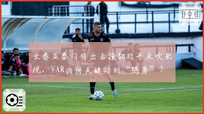 长春亚泰门将出击撞翻对手未吹犯规，VAR为何关键时刻“隐身”？