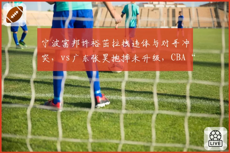 宁波富邦许裕茁拉拽违体与对手冲突，vs广东张昊抱摔未升级，CBA“火药味”判罚标准再引众怒