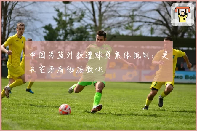 中国男篮外教遭球员集体抵制,更衣室矛盾彻底激化