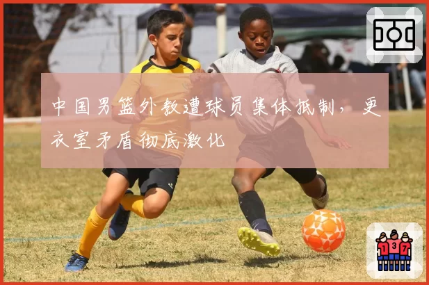 中国男篮外教遭球员集体抵制,更衣室矛盾彻底激化