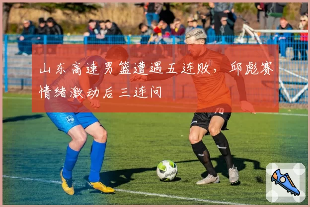 山东高速男篮遭遇五连败，邱彪赛情绪激动后三连问