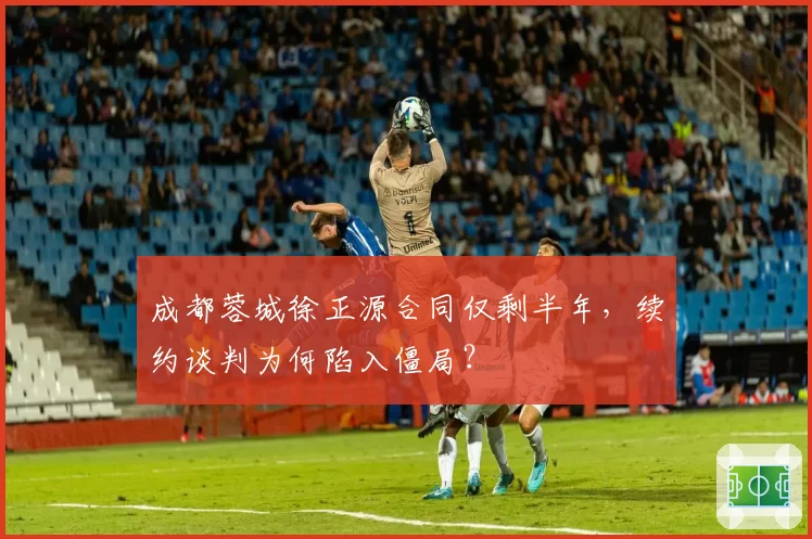成都蓉城徐正源合同仅剩半年,续约谈判为何陷入僵局?