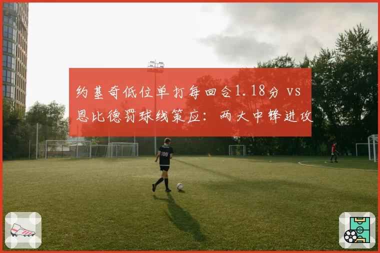 约基奇低位单打每回合1.18分 vs 恩比德罚球线策应：两大中锋进攻模式对比