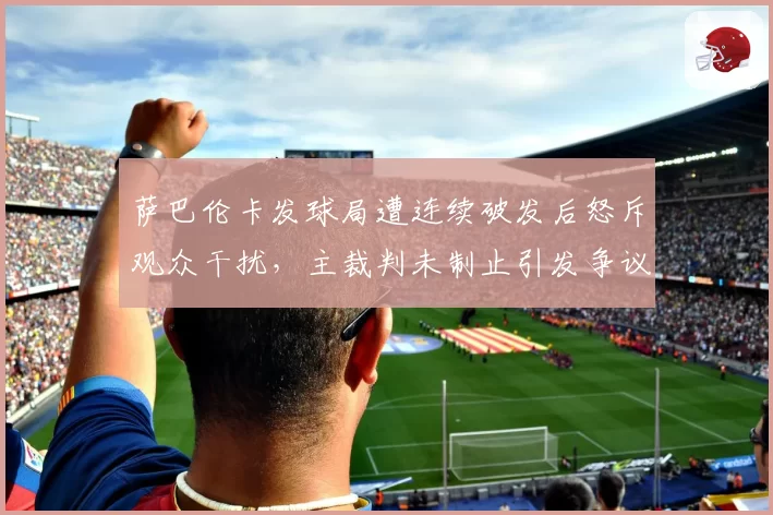 萨巴伦卡发球局遭连续破发后怒斥观众干扰，主裁判未制止引发争议