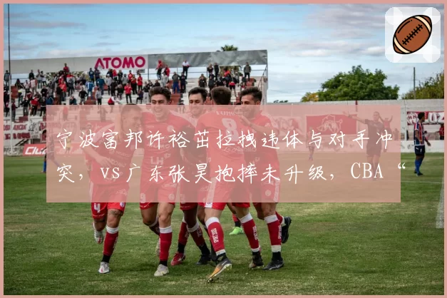 宁波富邦许裕茁拉拽违体与对手冲突，vs广东张昊抱摔未升级，CBA“火药味”判罚标准再引众怒