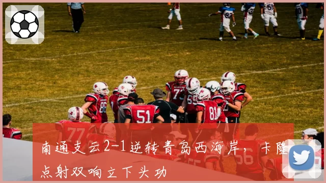南通支云2-1逆转青岛西海岸，卡隆点射双响立下头功